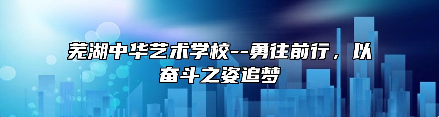 芜湖中华艺术学校--勇往前行，以奋斗之姿追梦