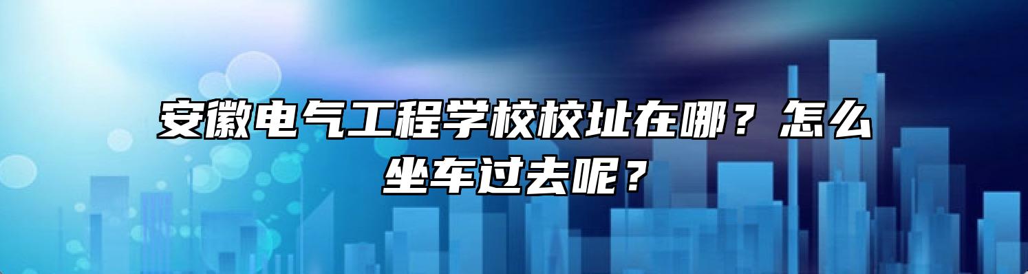 安徽电气工程学校校址在哪？怎么坐车过去呢？