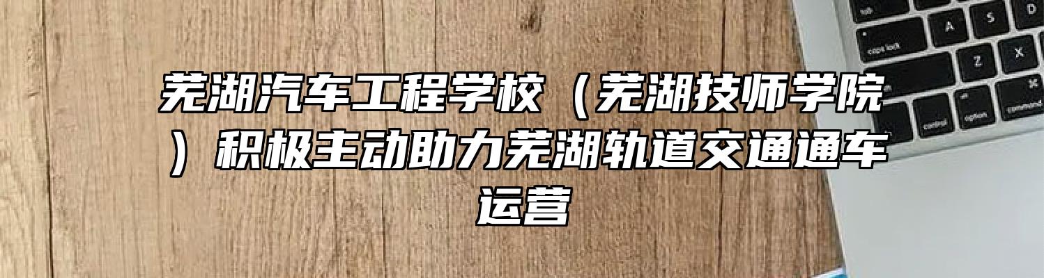 芜湖汽车工程学校（芜湖技师学院）积极主动助力芜湖轨道交通通车运营