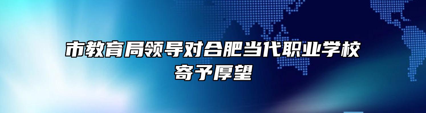 市教育局领导对合肥当代职业学校寄予厚望