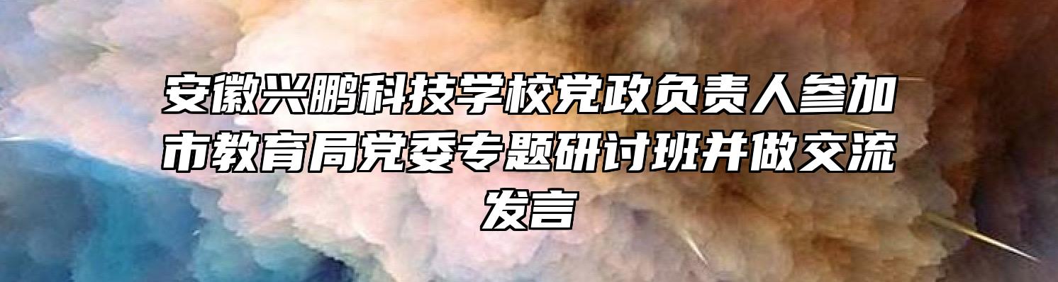 安徽兴鹏科技学校党政负责人参加市教育局党委专题研讨班并做交流发言