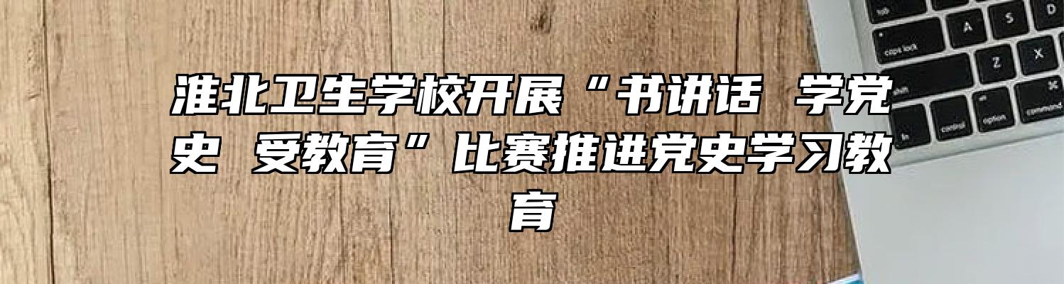 淮北卫生学校开展“书讲话 学党史 受教育”比赛推进党史学习教育