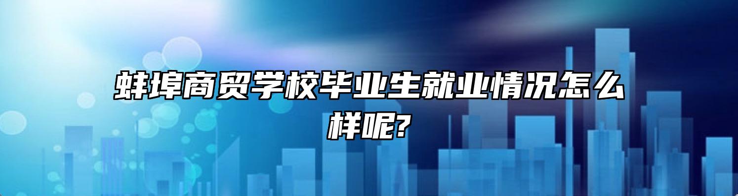 蚌埠商贸学校毕业生就业情况怎么样呢?