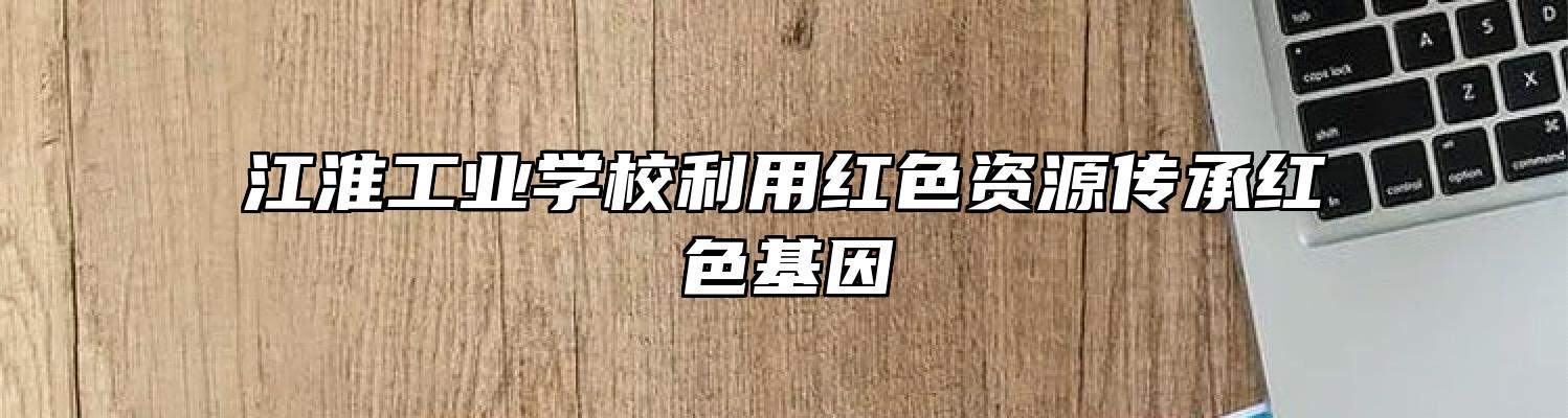 江淮工业学校利用红色资源传承红色基因