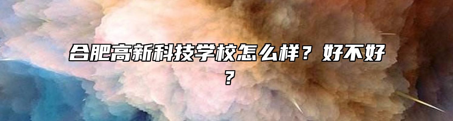 合肥高新科技学校怎么样？好不好？