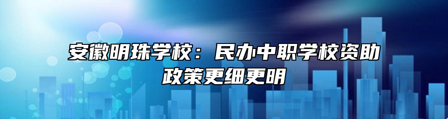 安徽明珠学校：民办中职学校资助政策更细更明