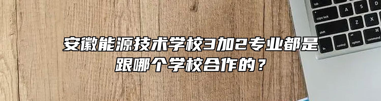安徽能源技术学校3加2专业都是跟哪个学校合作的？