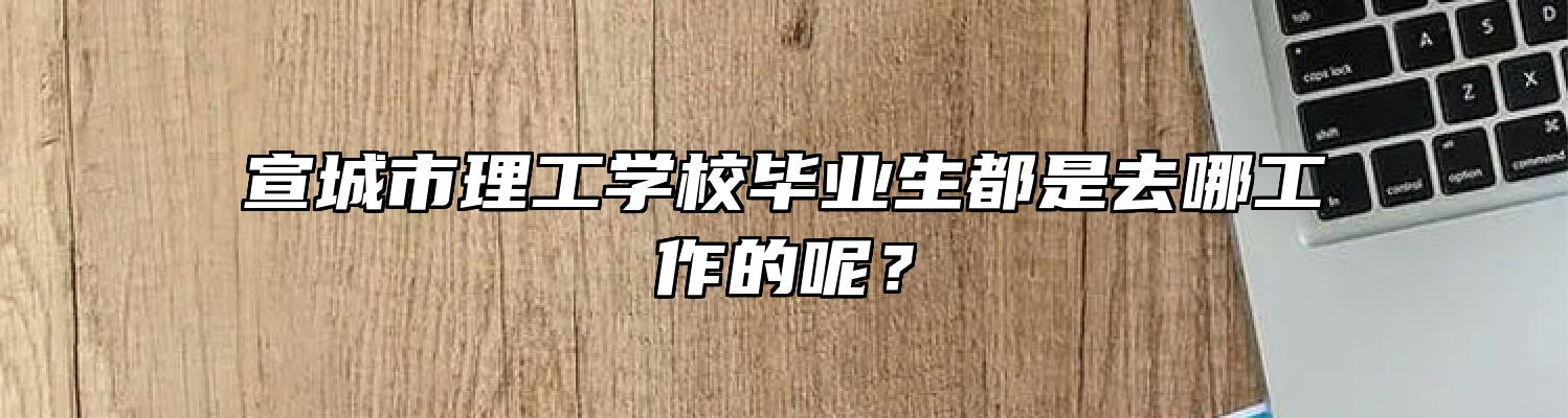 宣城市理工学校毕业生都是去哪工作的呢？