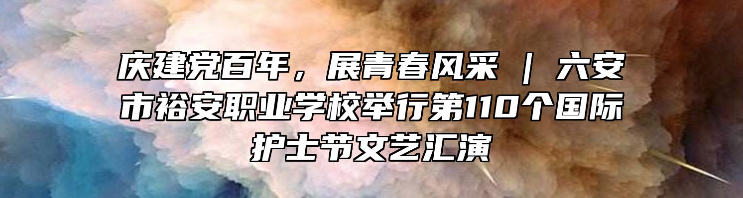 庆建党百年，展青春风采 | 六安市裕安职业学校举行第110个国际护士节文艺汇演