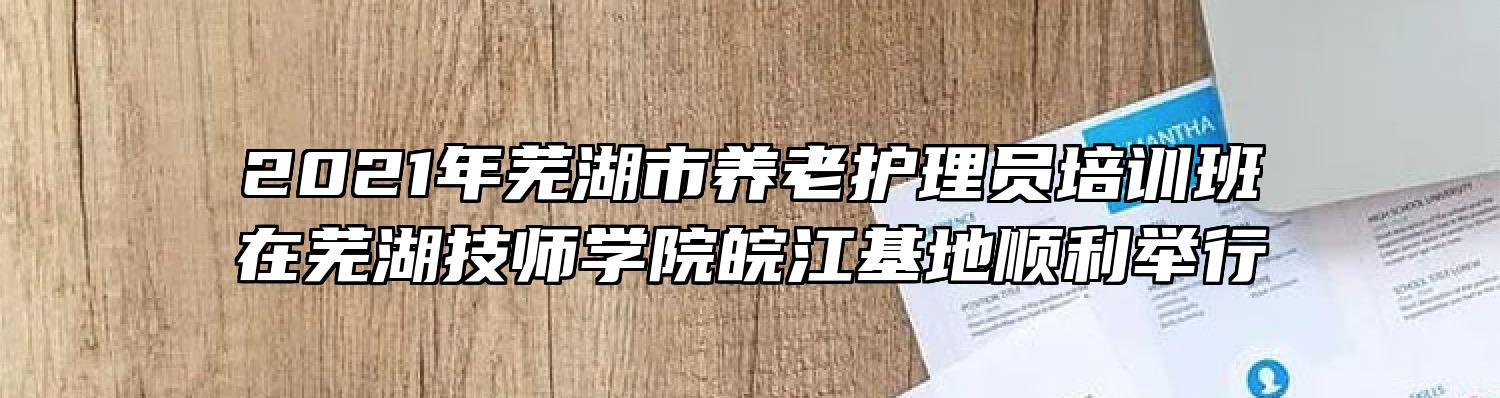 2021年芜湖市养老护理员培训班在芜湖技师学院皖江基地顺利举行