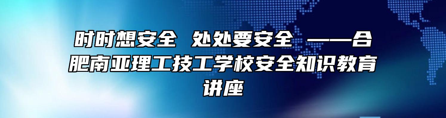 时时想安全 处处要安全 ——合肥南亚理工技工学校安全知识教育讲座