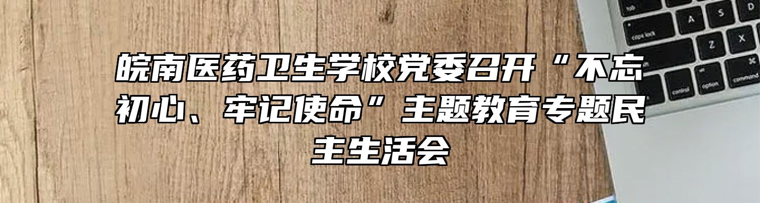 皖南医药卫生学校党委召开“不忘初心、牢记使命”主题教育专题民主生活会