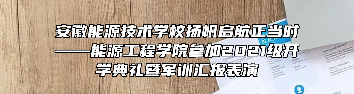 安徽能源技术学校扬帆启航正当时——能源工程学院参加2021级开学典礼暨军训汇报表演