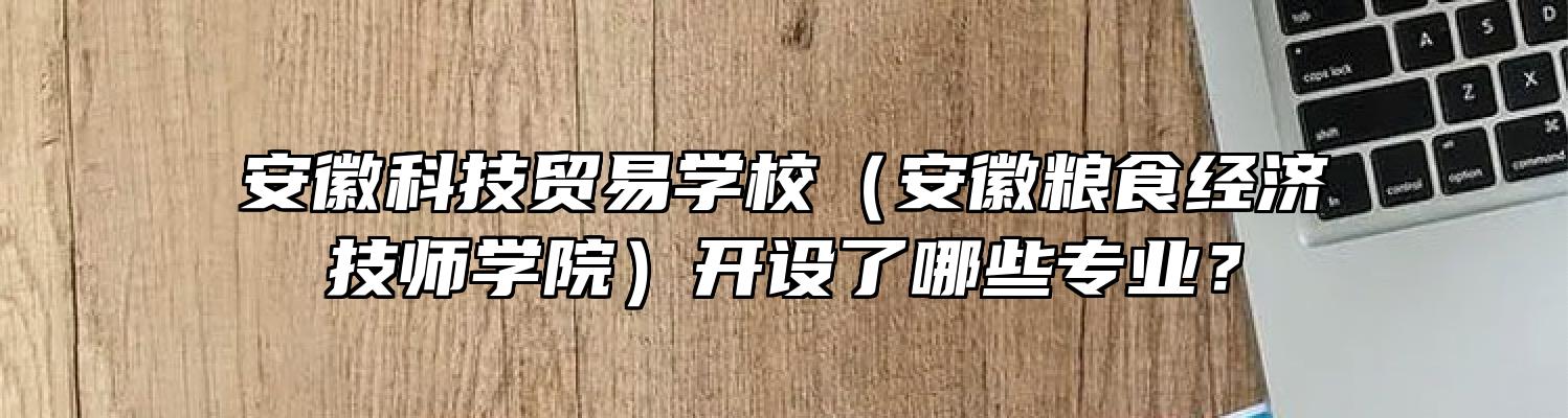 安徽科技贸易学校（安徽粮食经济技师学院）开设了哪些专业？