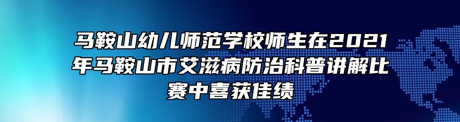 马鞍山幼儿师范学校师生在2021年马鞍山市艾滋病防治科普讲解比赛中喜获佳绩