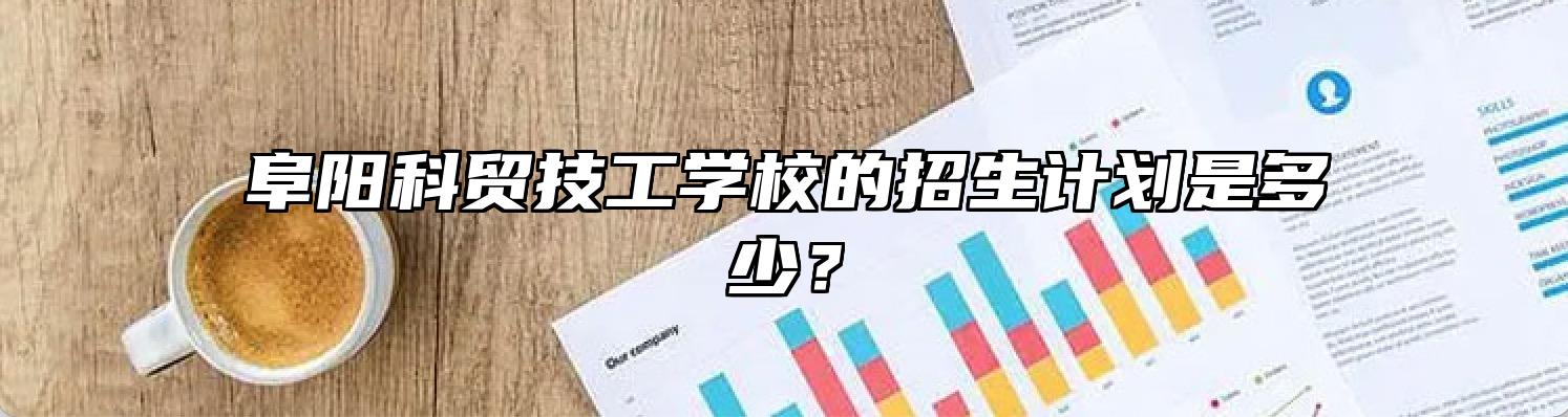 阜阳科贸技工学校的招生计划是多少？