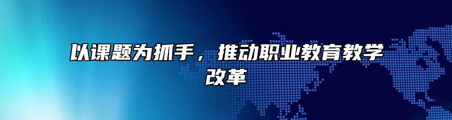 以课题为抓手，推动职业教育教学改革