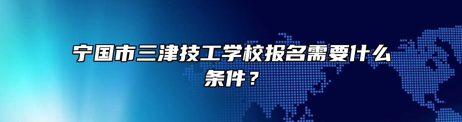 宁国市三津技工学校报名需要什么条件？