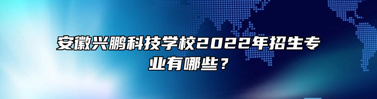 安徽兴鹏科技学校2022年招生专业有哪些？
