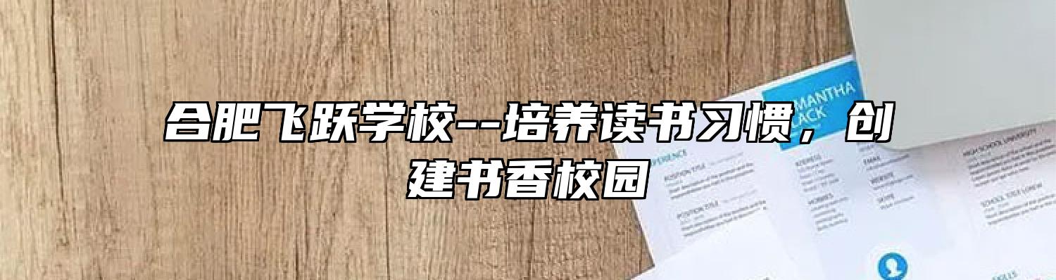 合肥飞跃学校--培养读书习惯，创建书香校园