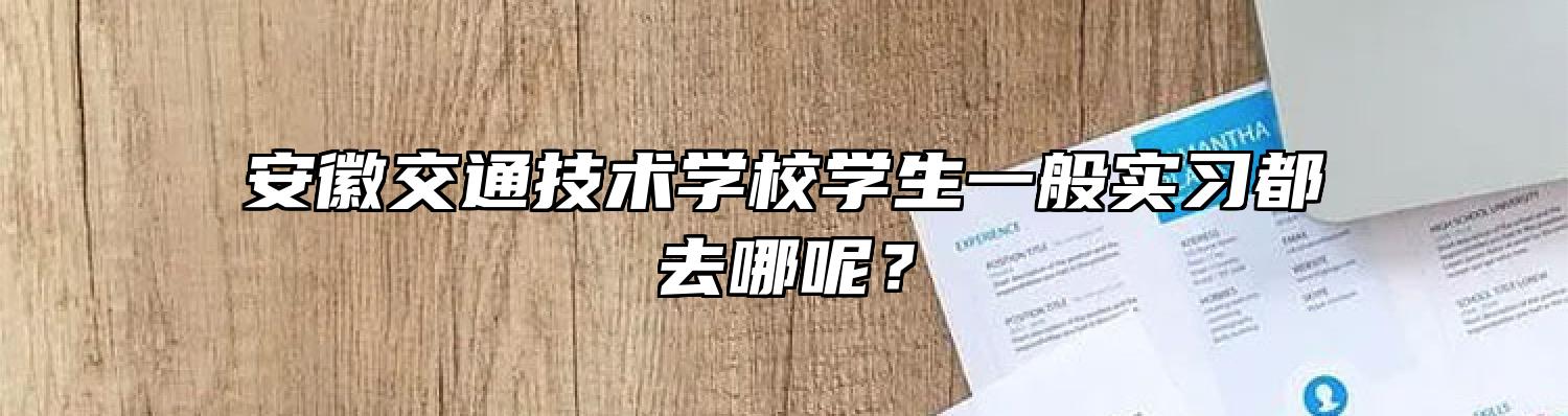 安徽交通技术学校学生一般实习都去哪呢？