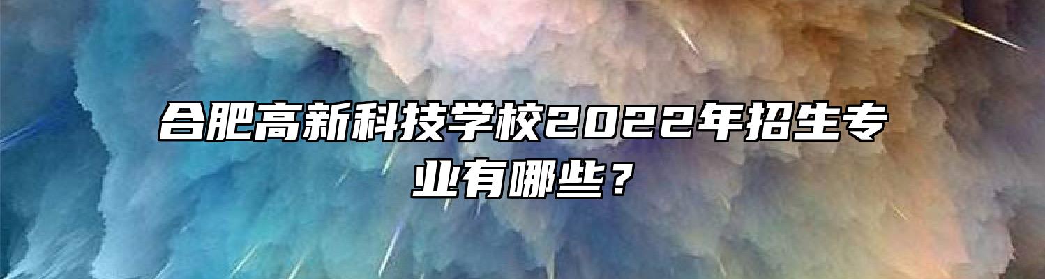 合肥高新科技学校2022年招生专业有哪些？