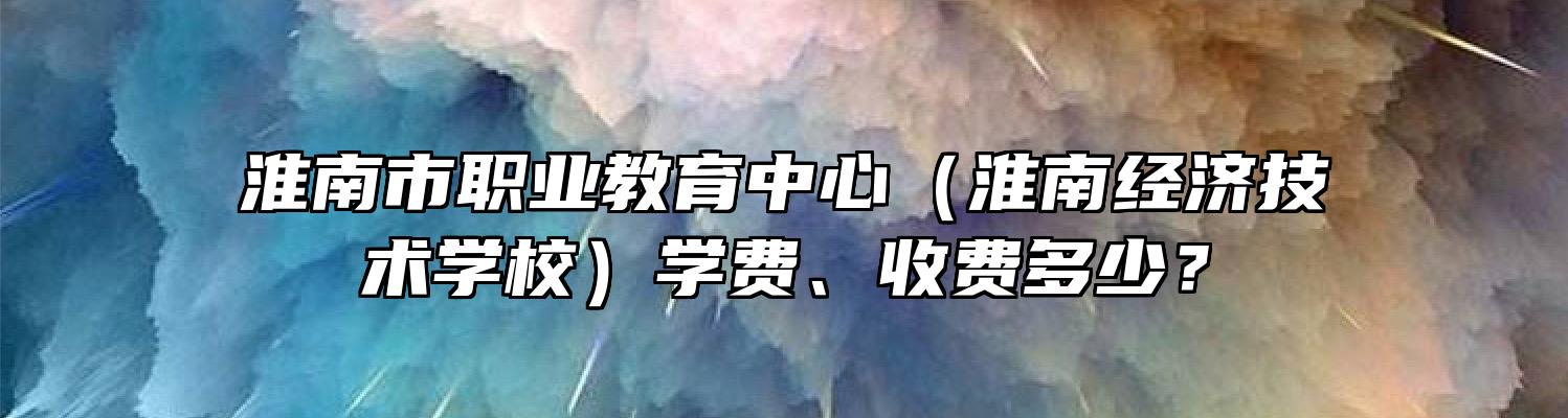 淮南市职业教育中心（淮南经济技术学校）学费、收费多少？