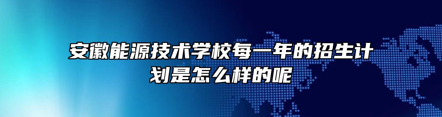 安徽能源技术学校每一年的招生计划是怎么样的呢