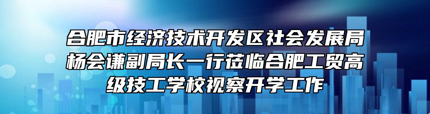 合肥市经济技术开发区社会发展局杨会谦副局长一行莅临合肥工贸高级技工学校视察开学工作