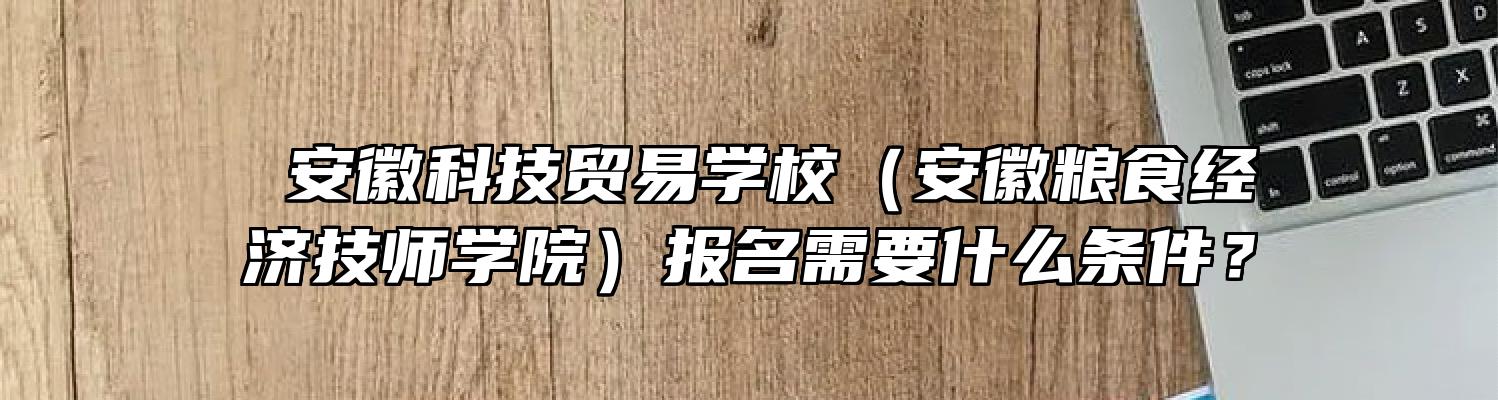  安徽科技贸易学校（安徽粮食经济技师学院）报名需要什么条件？