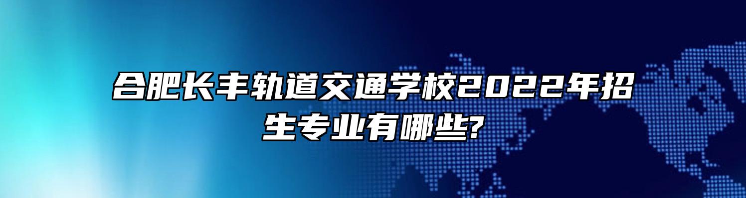 合肥长丰轨道交通学校2022年招生专业有哪些?