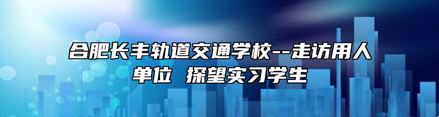 合肥长丰轨道交通学校--走访用人单位 探望实习学生