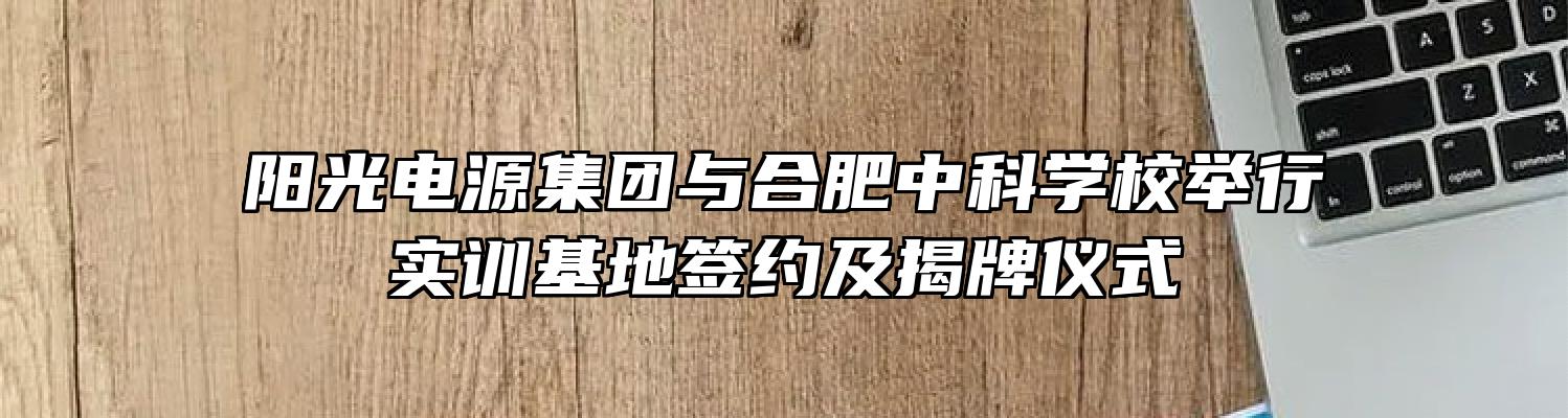 阳光电源集团与合肥中科学校举行实训基地签约及揭牌仪式