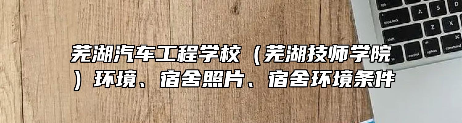 芜湖汽车工程学校（芜湖技师学院）环境、宿舍照片、宿舍环境条件