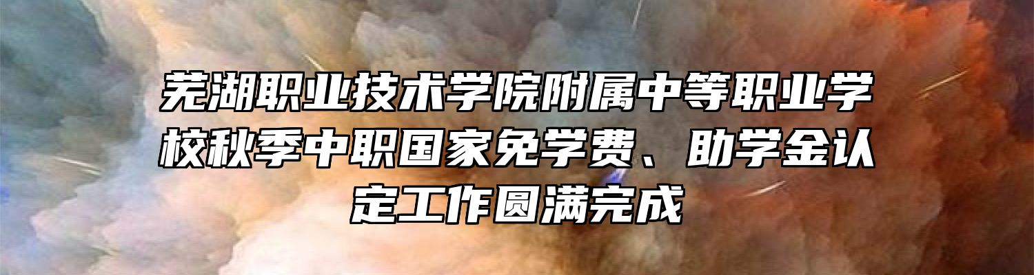 芜湖职业技术学院附属中等职业学校秋季中职国家免学费、助学金认定工作圆满完成