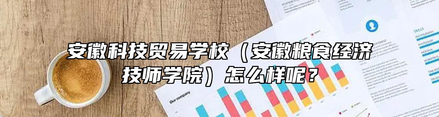 安徽科技贸易学校（安徽粮食经济技师学院）怎么样呢？