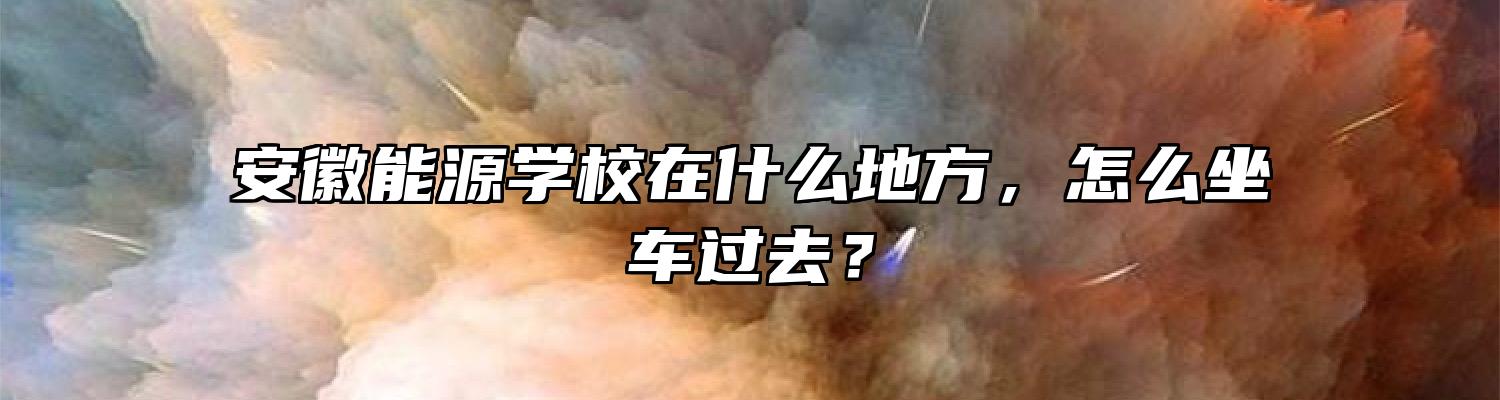 安徽能源学校在什么地方，怎么坐车过去？