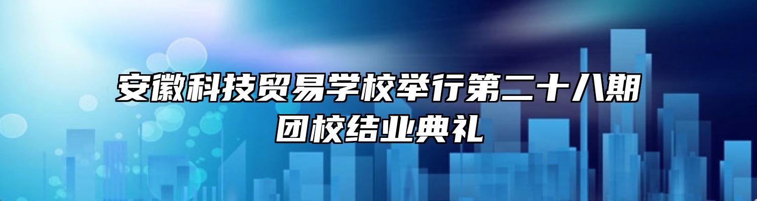 安徽科技贸易学校举行第二十八期团校结业典礼