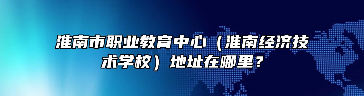 淮南市职业教育中心（淮南经济技术学校）地址在哪里？