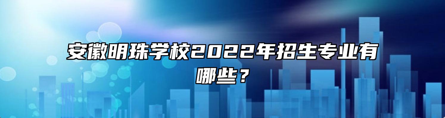 安徽明珠学校2022年招生专业有哪些？