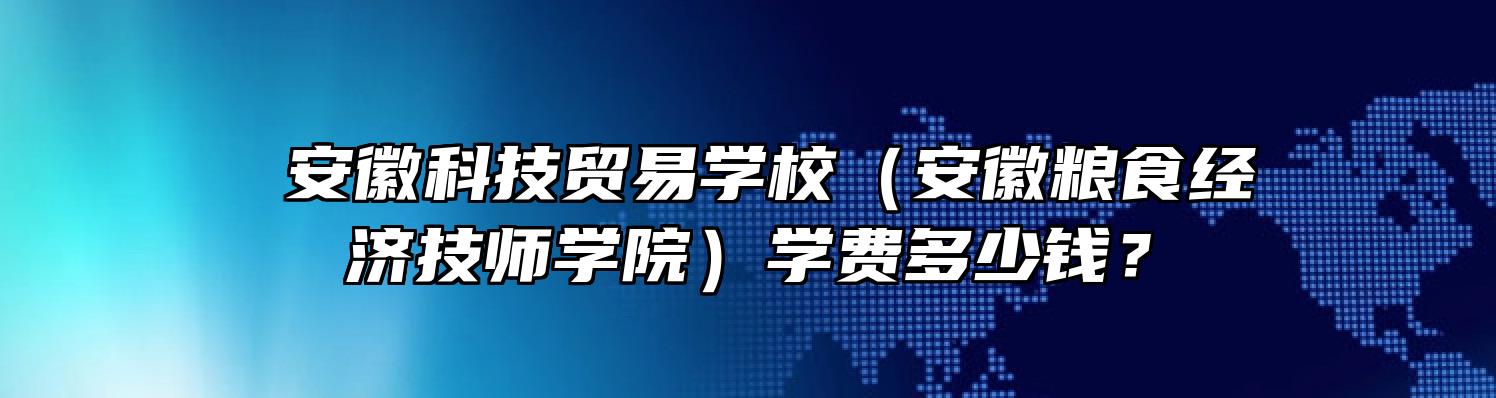  安徽科技贸易学校（安徽粮食经济技师学院）学费多少钱？