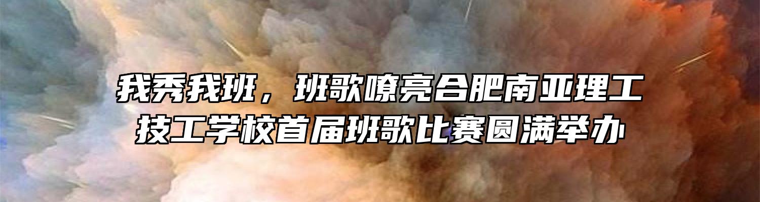 我秀我班，班歌嘹亮合肥南亚理工技工学校首届班歌比赛圆满举办