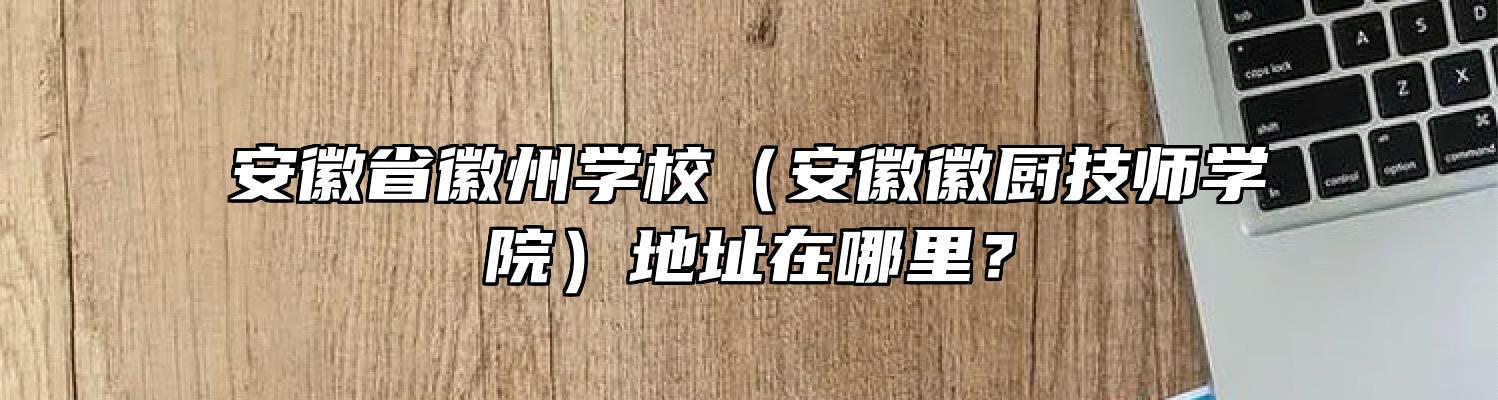 安徽省徽州学校（安徽徽厨技师学院）地址在哪里？