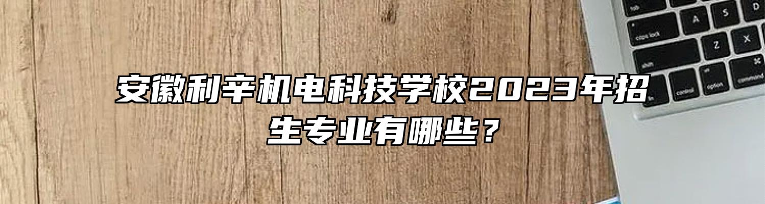 安徽利辛机电科技学校2023年招生专业有哪些？