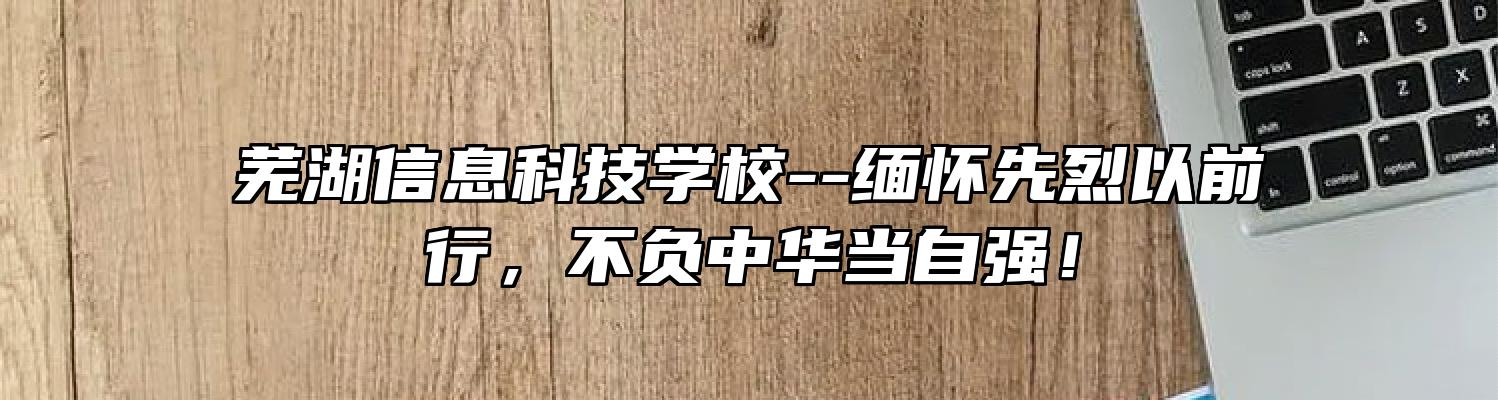 芜湖信息科技学校--缅怀先烈以前行，不负中华当自强！