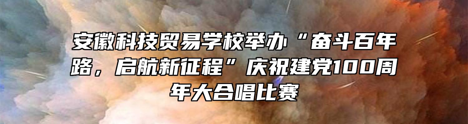 安徽科技贸易学校举办“奋斗百年路，启航新征程”庆祝建党100周年大合唱比赛