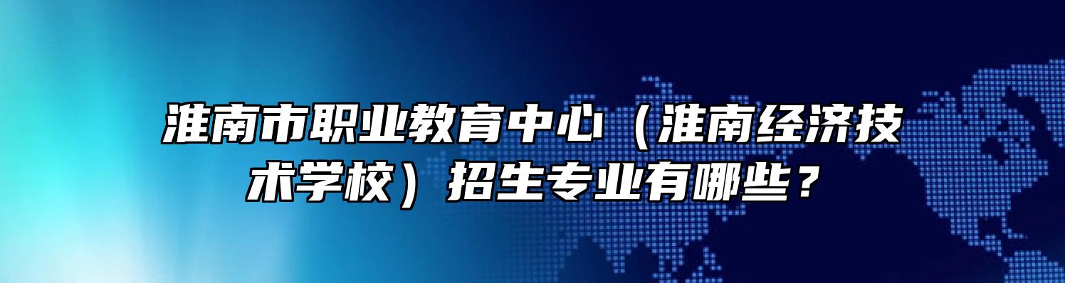 淮南市职业教育中心（淮南经济技术学校）招生专业有哪些？