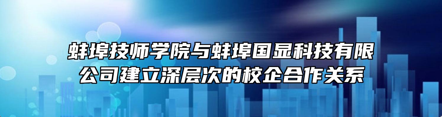 蚌埠技师学院与蚌埠国显科技有限公司建立深层次的校企合作关系