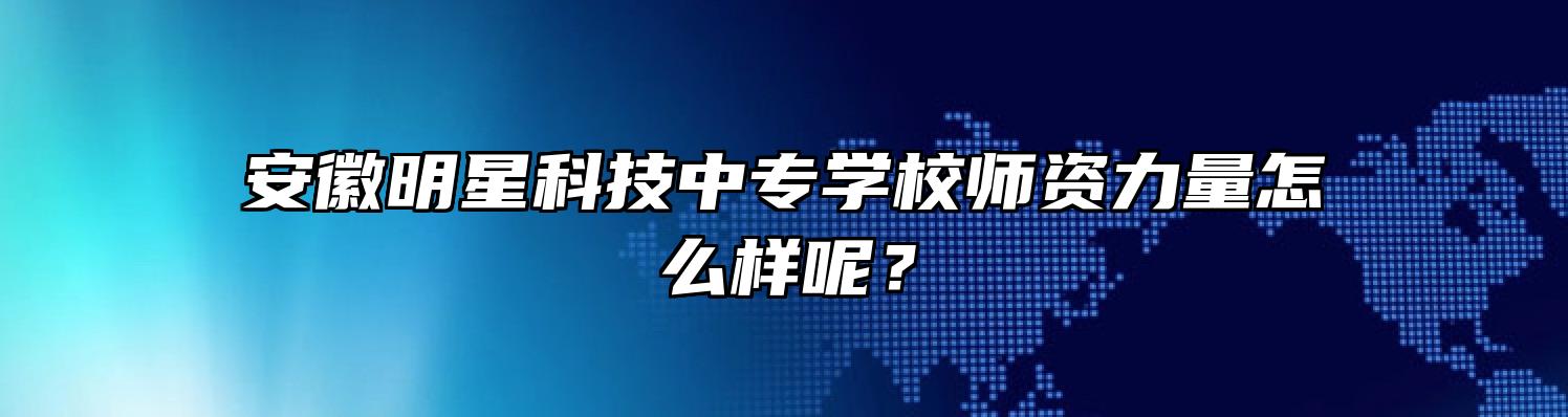 安徽明星科技中专学校师资力量怎么样呢？