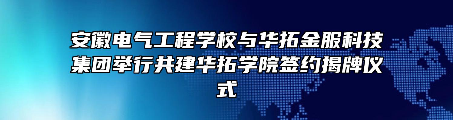 安徽电气工程学校与华拓金服科技集团举行共建华拓学院签约揭牌仪式